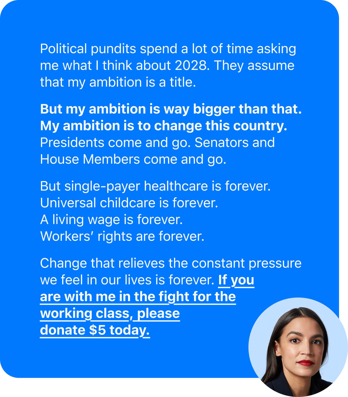 Political pundits spend a lot of time asking me what I think about 2028. They assume that my ambition is a title.   But my ambition is way bigger than that. My ambition is to change this country. Presidents come and go. Senators and House Members come and go.   But single-payer healthcare is forever.  Universal childcare is forever. A living wage is forever.  Workers' rights are forever.  Change that relieves the constant pressure we feel in our lives is forever. If you are with me in the fight for the working class, please donate $5 today.