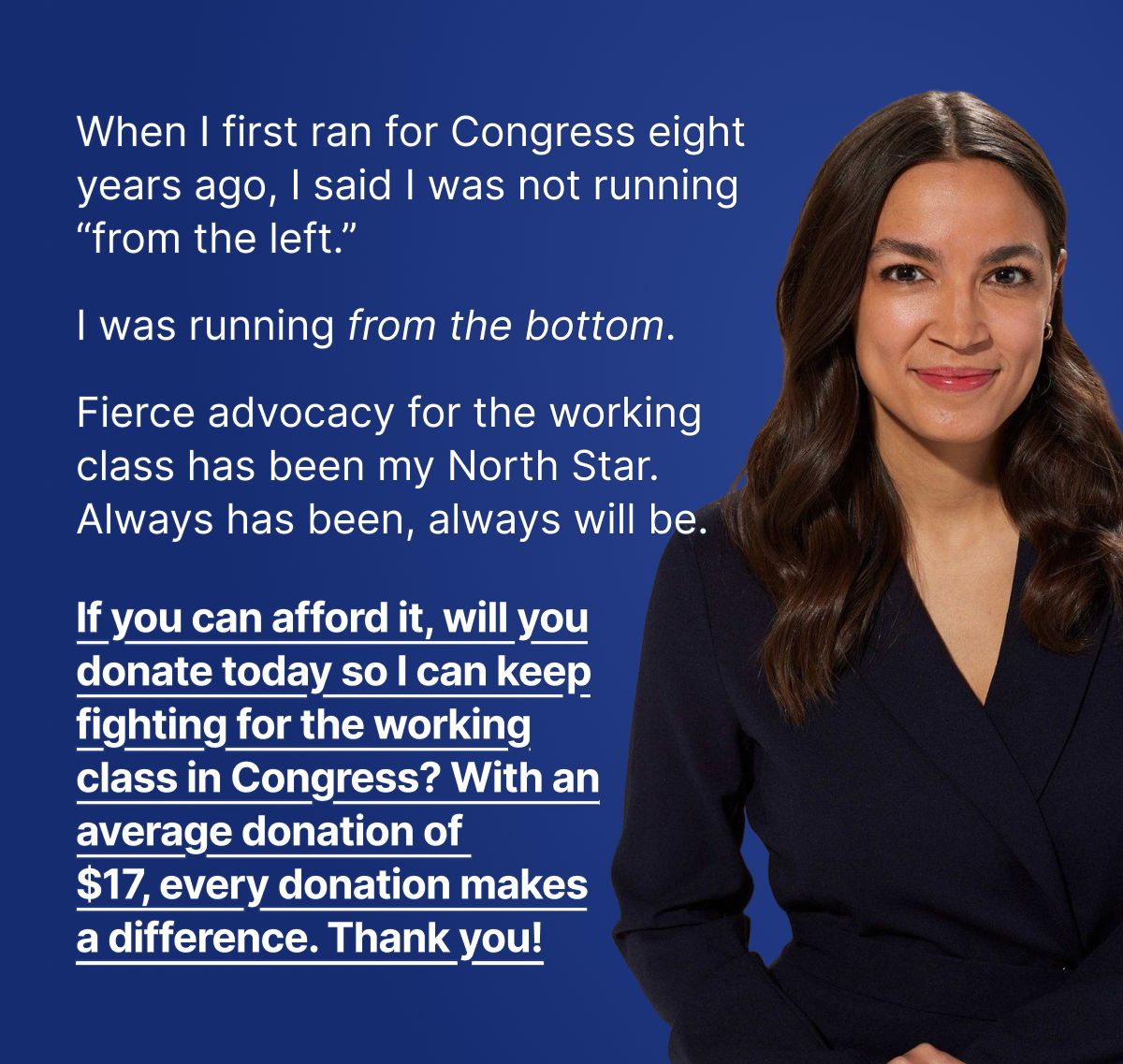 When I first ran for Congress eight years ago, I said I was not running “from the left.” I was running from the bottom. Fierce advocacy for the working class has been my North Star. Always has been, always will be. If you can afford it, will you donate today so I can keep fighting for the working class in Congress? With an average donation of $17, every donation makes a difference. Thank you!
