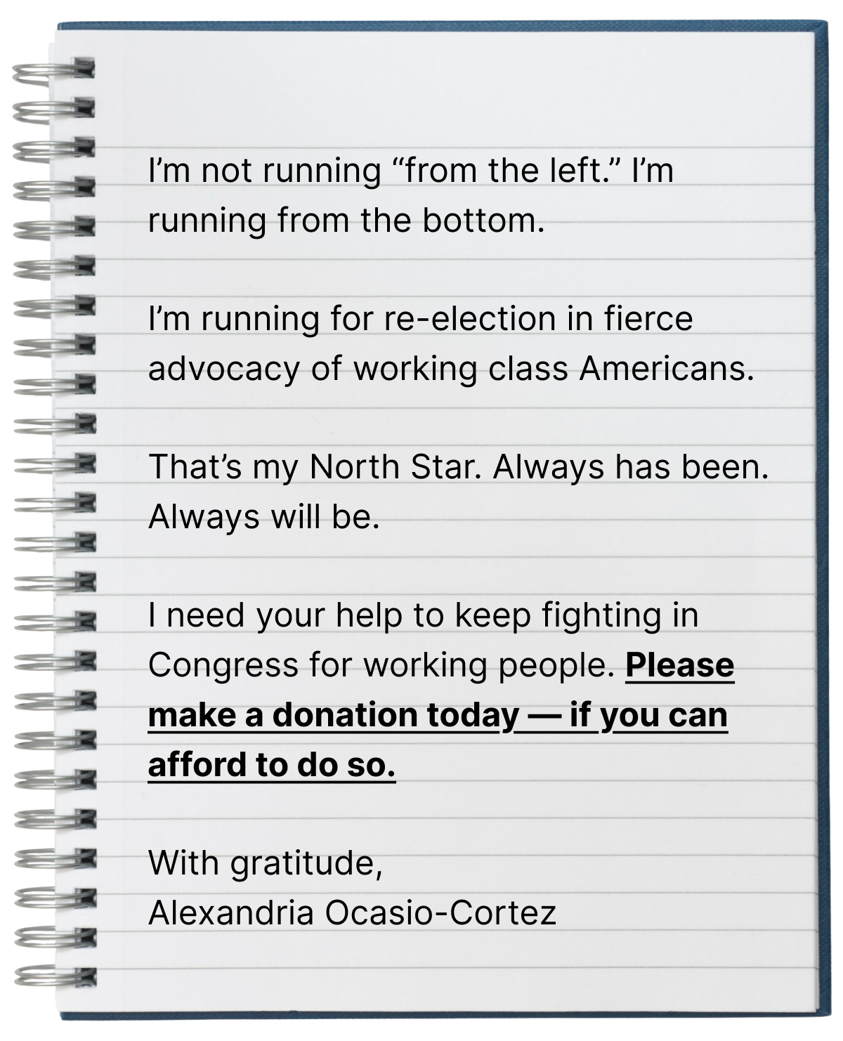 I'm not running 'from the left.' I'm running from the bottom.

I'm running for re-election in fierce advocacy of working class Americans.

That's my North Star. Always has been. Always will be.

I need your help to keep fighting in Congress for working people. Please make a donation today — if you can afford to do so.

With gratitude,
Alexandria Ocasio-Cortez