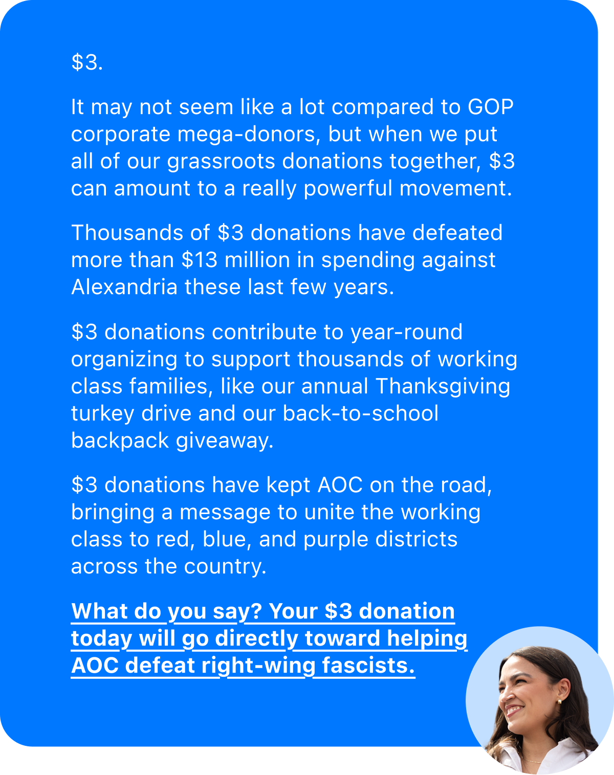 $3. It may not seem like a lot compared to GOP corporate mega-donors, but when we put all of our grassroots donations together, $3 can amount to a really powerful movement. Thousands of $3 donations have defeated more than $13 million in spending against Alexandria these last few years. $3 donations contribute to year-round organizing to support thousands of working class families, like our annual Thanksgiving turkey drive and our back-to-school backpack giveaway. $3 donations have kept AOC on the road, bringing a message to unite the working class to red, blue, and purple districts across the country.   What do you say? Your $3 donation today will go directly toward helping AOC defeat right-wing fascists.