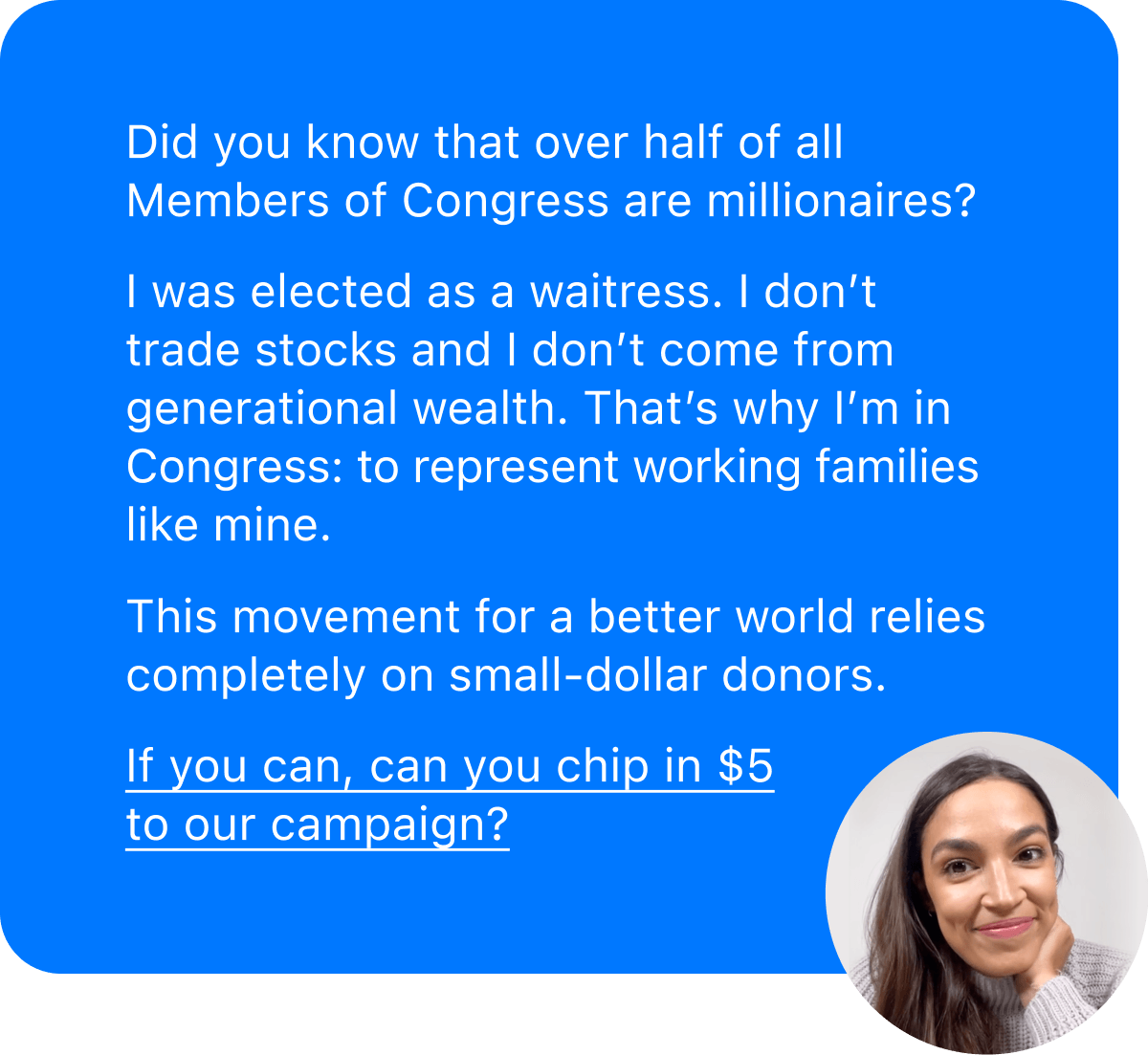 Did you know that over half of all Members of Congress are millionaires? I was elected as a waitress. I don't trade stocks and I don't come from generational wealth. That's why I'm in Congress: to represent working families like mine.
This movement for a better world relies completely on small-dollar donors.
If you can, can you chip in $5 to our campaign?