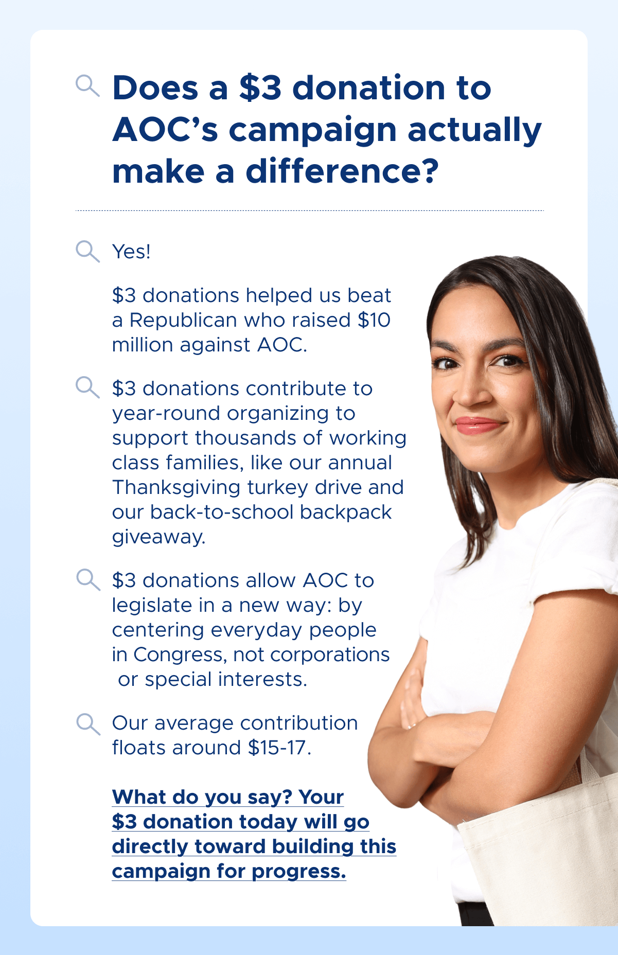 Does a $3 donation to AOC's campaign actually make a difference?     Yes!   $3 donations helped us beat a Republican who raised $10 million against AOC.   $3 donations contribute to year-round organizing to support thousands of working class families,  like our annual Thanksgiving turkey drive and our back-to-school backpack giveaway.   $3 donations allow AOC to legislate in a new way: by centering everyday people in Congress, not corporations or special interests.  Our average contribution floats around $15-17.     What do you say? Your $3 donation today will go directly toward building this campaign for progress.
