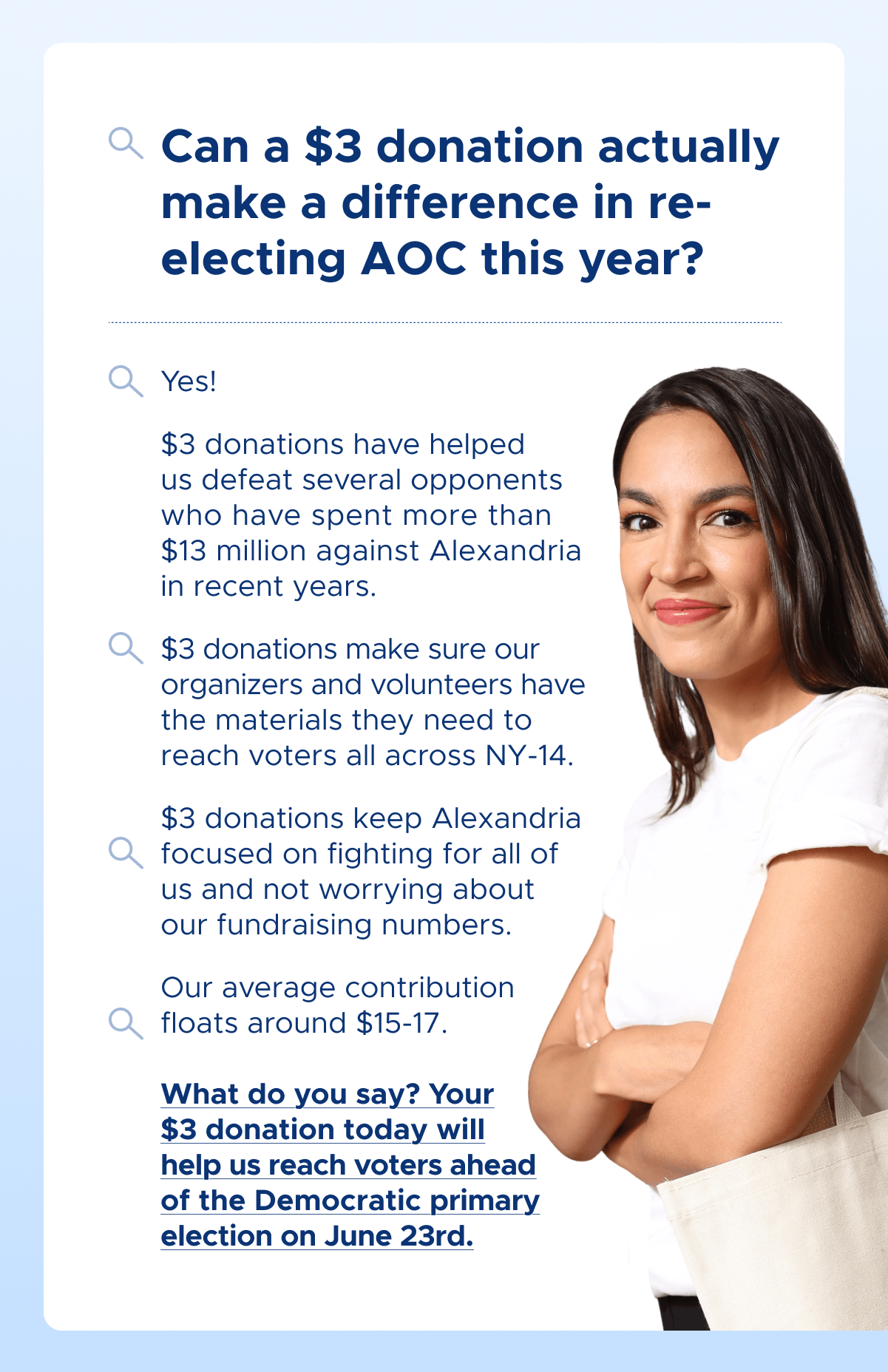 Can a $3 donation actually make a difference in re-electing AOC this year?
Yes!
$3 donations have helped us defeat several opponents who have spent more than $13 million against Alexandria in recent years.
$3 donations make sure our organizers and volunteers have the materials they need to reach voters all across NY-14.
$3 donations keep Alexandria focused on fighting for all of us and not worrying about our fundraising numbers.
Our average contribution floats around $15-17.
What do you say? Your $3 donation today will help us reach voters ahead of the Democratic primary election on June 23rd.