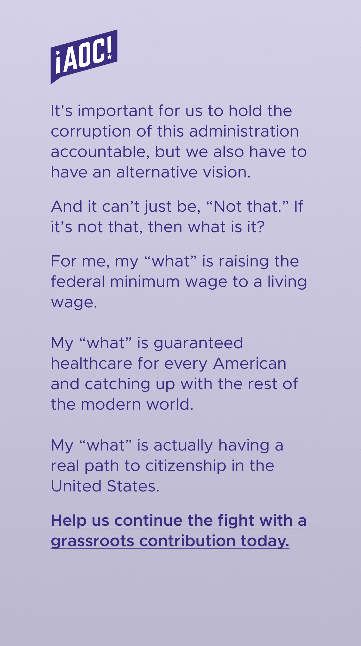 It's important for us to hold the corruption of this administration accountable, but we also have to have an alternative vision. And it can't just be "not that." If it's not that, then "what" is it? For me, my "what" is raising the federal minimum wage to a living wage. My "what" is guaranteed healthcare for every American and catching up with the rest of the modern world. My "what" is actually having a real path to citizenship in the United States. Help us continue the fight with a grassroots donation today.