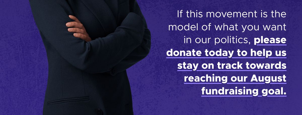 If this movement is the model of what you want in our politics, please donate today to help us stay on track towards reaching our August fundraising goal.