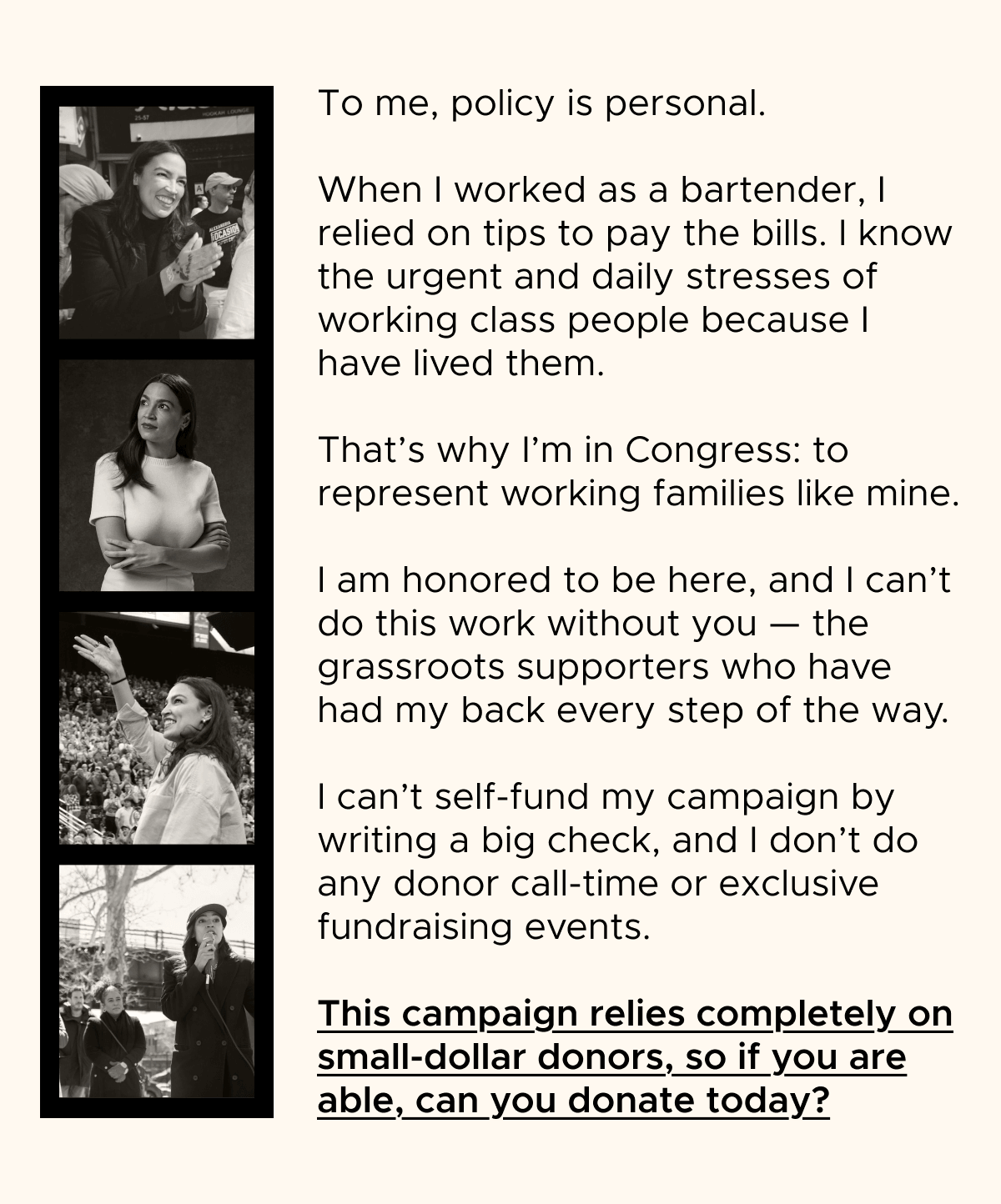 To me, policy is personal.  When I worked as a bartender, I relied on tips to pay the bills. I know the urgent and daily stresses of working class people because I have lived them.  That's why I'm in Congress: to represent working families like mine.  I am honored to be here, and I can't do this work without you — the grassroots supporters who have had my back every step of the way.  I can't self-fund my campaign by writing a big check, and I don't do any donor call-time or exclusive fundraising events.  This campaign relies completely on small-dollar donors, so if you are able, can you donate today?