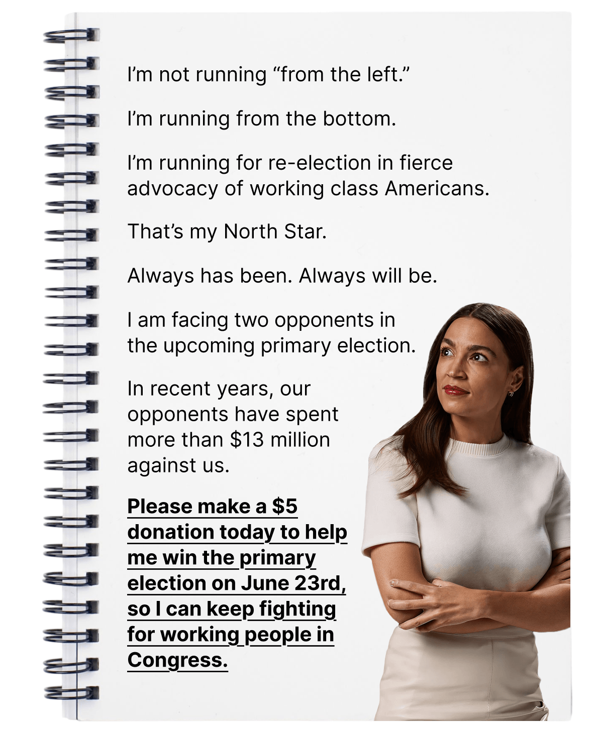 I’m not running “from the left.” I’m running from the bottom. I’m running for re-election in fierce advocacy of working class Americans. That’s my North Star. Always has been. Always will be. I am facing two opponents in the upcoming primary election. In recent years, our opponents have spent more than $13 million against us. Please make a $5 donation today to help me win the primary election on June 23rd, so I can keep fighting for working people in Congress.