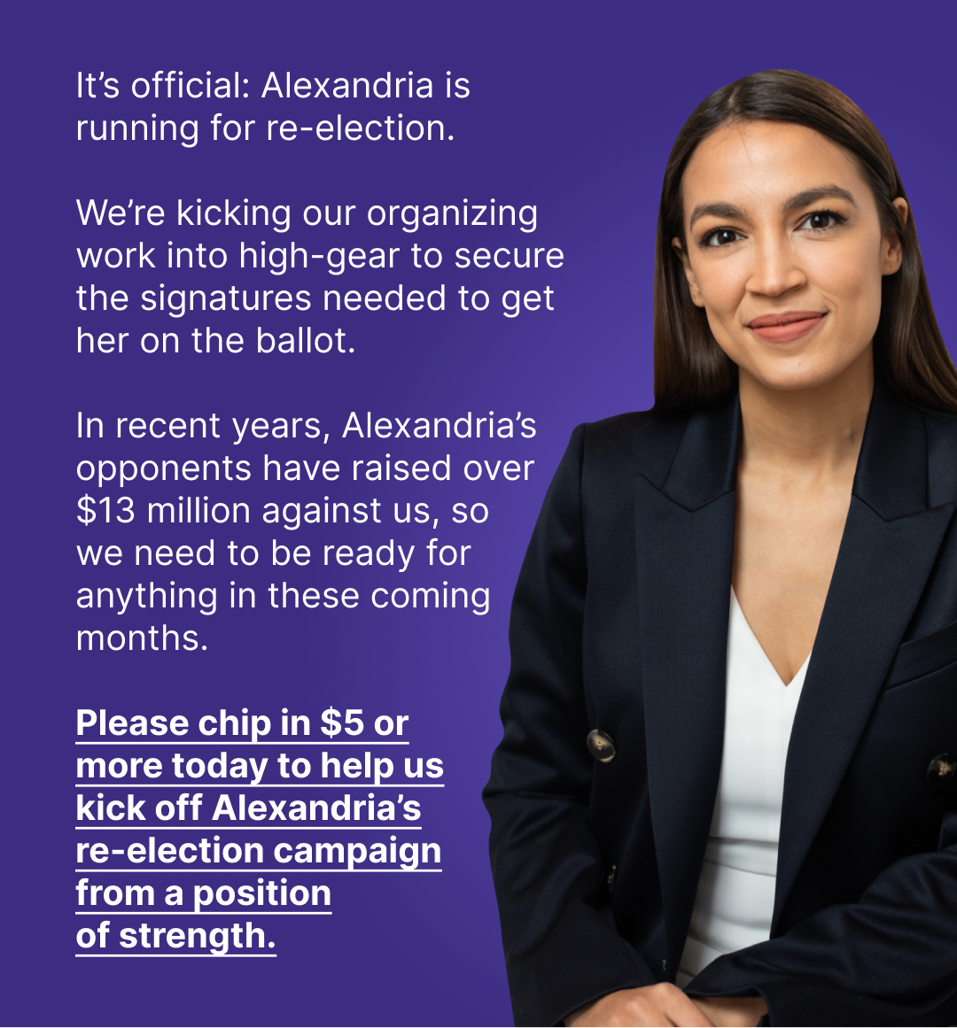 It's official: Alexandria is running for re-election. We're kicking our organizing work into high-gear to secure the signatures needed to get her on the ballot. In 2020, Alexandria's opponent raised and spent $10,000,000 against us, so we need to be ready for anything in these coming months. Please chip in $5 or more today to help us kick off Alexandria's re-election campaign from a position of strength.