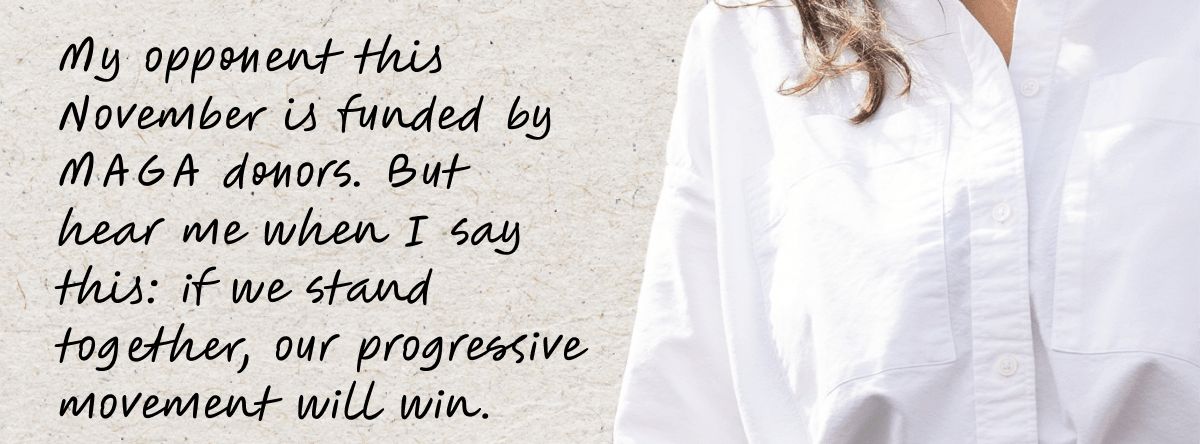 My opponent this November is funded by MAGA donors. But hear me when I say this: if we stand together, our progressive movement will win.
