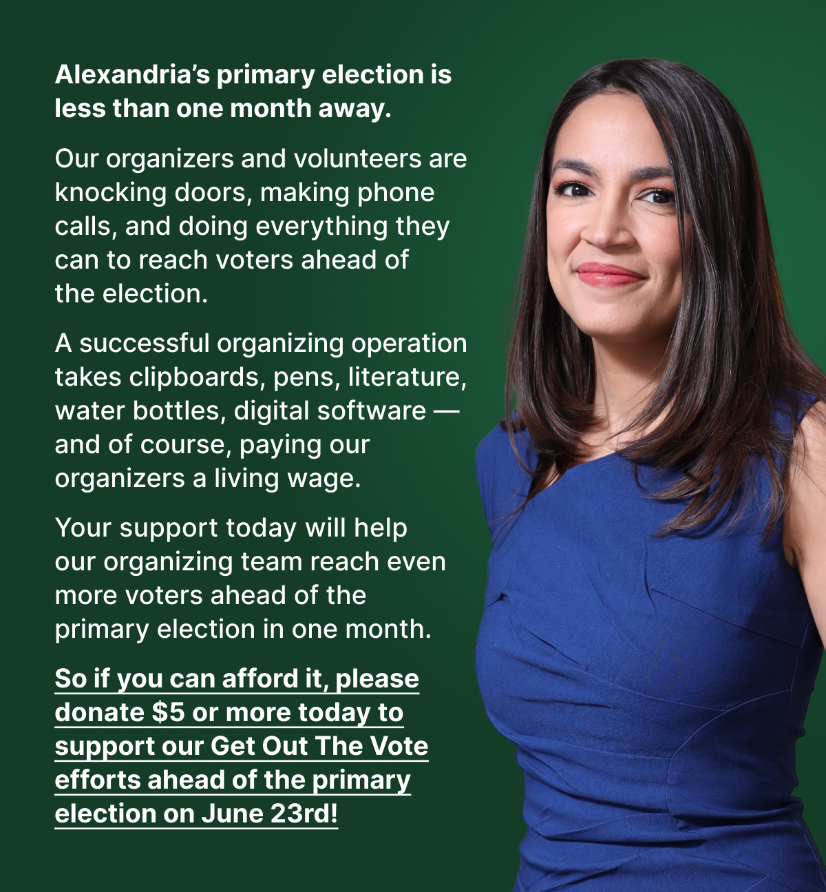 Alexandria’s primary election is less than one month away. Our organizers and volunteers are knocking doors, making phone calls, and doing everything they can to reach voters ahead of the election. A successful organizing operation takes clipboards, pens, literature, water bottles, digital software — and of course, paying our organizers a living wage. Your support today will help our organizing team reach even more voters ahead of the primary election in one month. So if you can afford it, please donate $5 or more today to support our Get Out The Vote efforts ahead of the primary election on June 23rd!