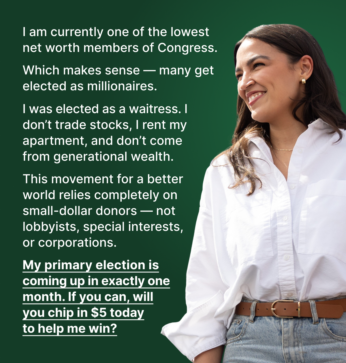 I am currently one of the lowest net worth members of Congress. Which makes sense — many get elected as millionaires. I was elected as a waitress. I don’t trade stocks, I rent my apartment, and don’t come from generational wealth. This movement for a better world relies completely on small-dollar donors — not lobbyists, special interests, or corporations. My primary election is coming up in exactly one month. If you can, will you chip in $5 today to help me win?