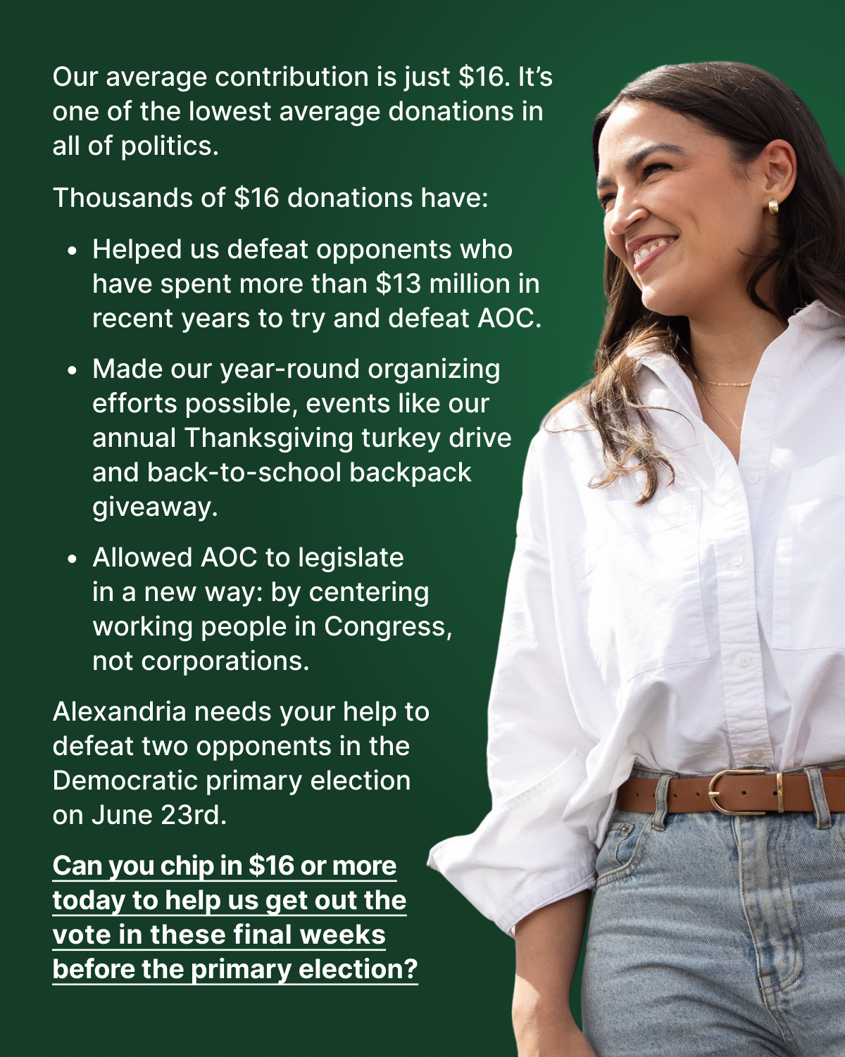 Our average contribution is just $16. It’s one of the lowest average donations in all of politics. Thousands of $16 donations have:  Helped us defeat opponents who have spent more than $13 million in recent years to try and defeat AOC   Made our year-round organizing efforts possible, events like our annual Thanksgiving turkey drive and back-to-school backpack giveaway Allowed AOC to legislate in a new way: by centering working people in Congress, not corporations.   Alexandria needs your help to defeat two opponents in the Democratic primary election on June 23rd. Can you chip in $16 or more today to help us get out the vote in these final weeks before the primary election? 