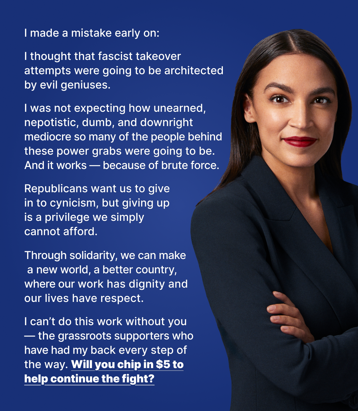 I made a mistake early on: I thought that fascist takeover attempts were going to be architected by evil geniuses. I was not expecting how unearned, nepotistic, dumb, and downright mediocre so many of the people behind these power grabs were going to be. And it works — because of brute force. Republicans want us to give in to cynicism, but giving up is a privilege we simply cannot afford. Through solidarity, we can make a new world, a better country, where our work has dignity and our lives have respect. I can’t do this work without you — the grassroots supporters who have had my back every step of the way. Will you chip in $5 to help continue the fight?