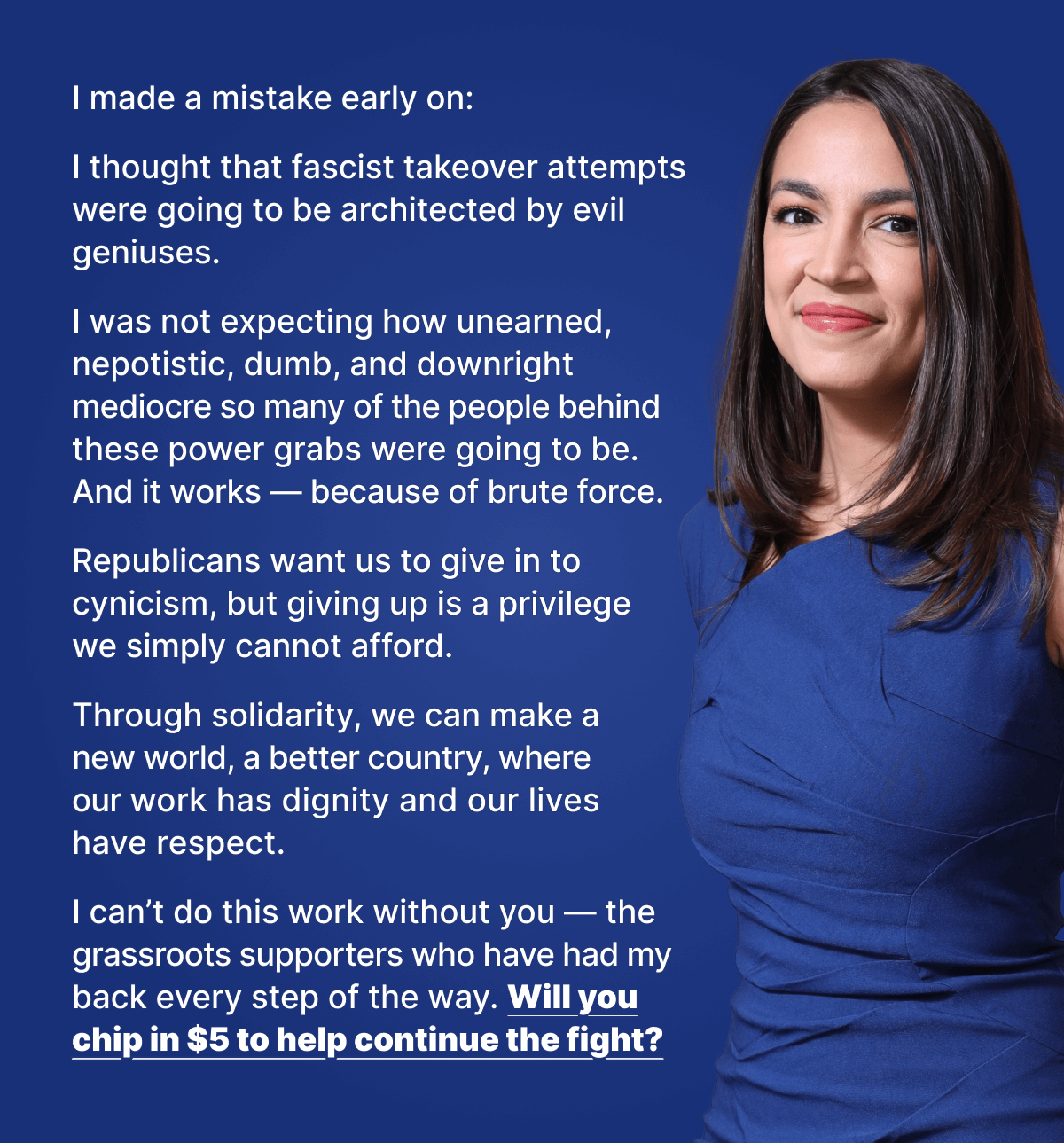 I made a mistake early on: I thought that fascist takeover attempts were going to be architected by evil geniuses. I was not expecting how unearned, nepotistic, dumb, and downright mediocre so many of the people behind these power grabs were going to be. And it works — because of brute force. Republicans want us to give in to cynicism, but giving up is a privilege we simply cannot afford. Through solidarity, we can make a new world, a better country, where our work has dignity and our lives have respect. I can't do this work without you — the grassroots supporters who have had my back every step of the way. Will you chip in $5 to help continue the fight?
