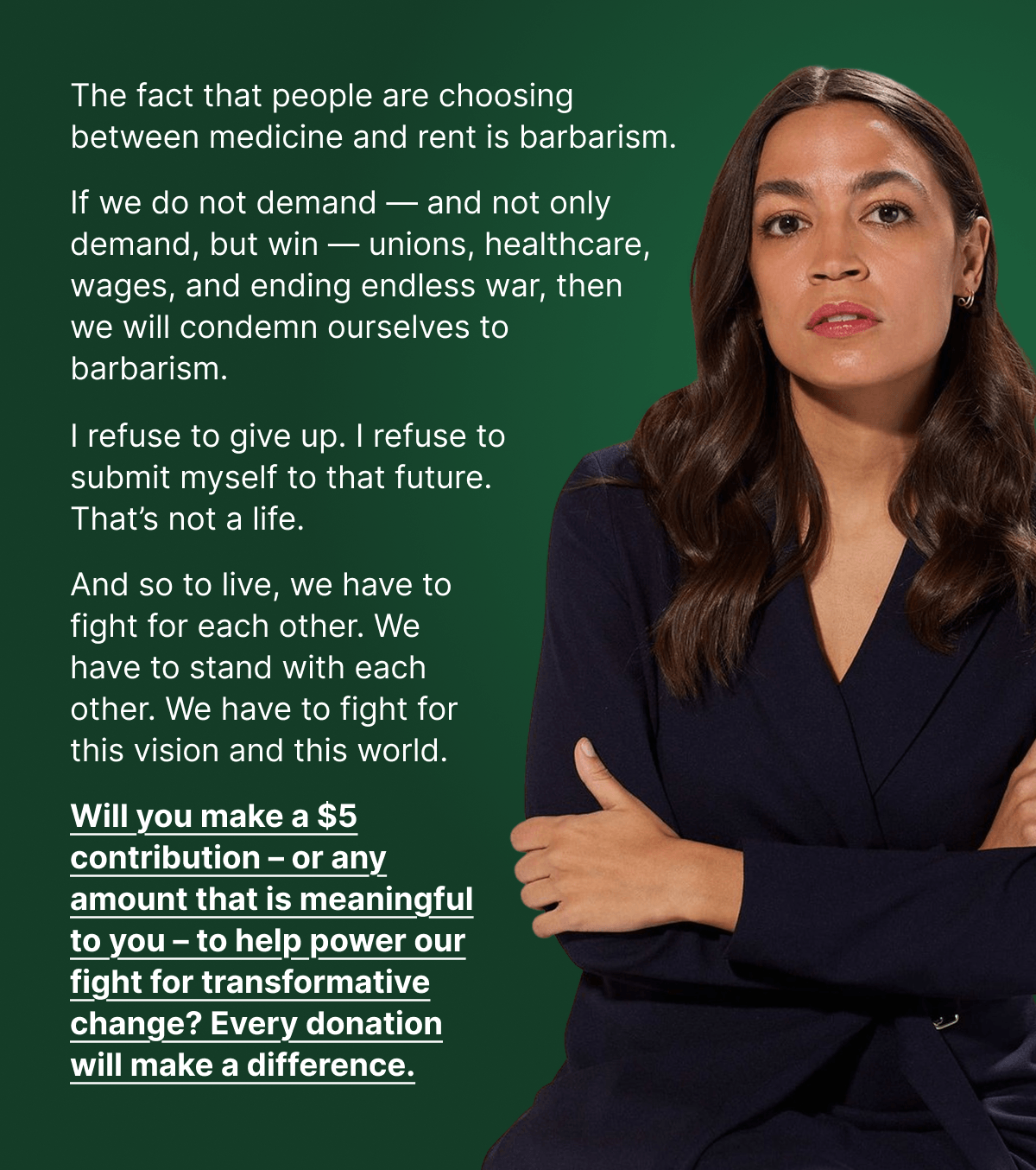 The fact that people are choosing between medicine and rent is barbarism. If we do not demand — and not only demand, but win — unions, healthcare, wages, and ending endless war, then we will condemn ourselves to barbarism. I refuse to give up. I refuse to submit myself to that future. That's not a life. And so to live, we have to fight for each other. We have to stand with each other. We have to fight for this vision and this world. Will you make a $5 contribution – or any amount that is meaningful to you – to help power our fight for transformative change? Every donation will make a difference.