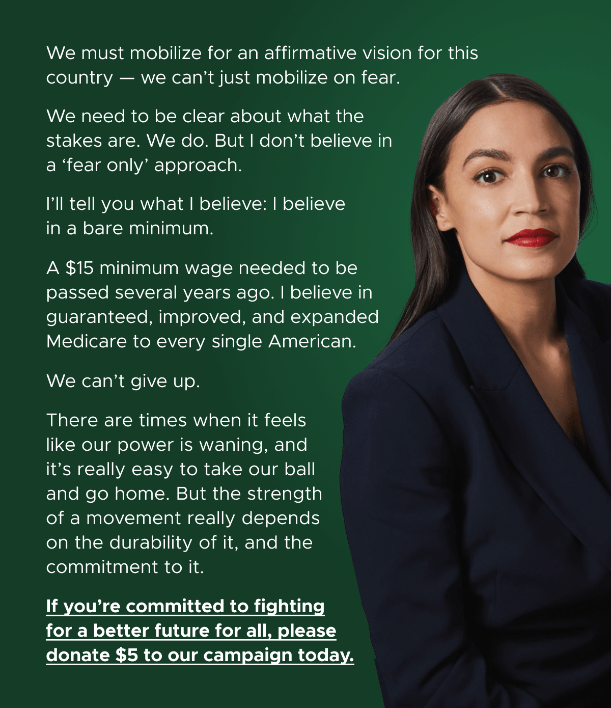 We must mobilize for an affirmative vision for this country — we can’t just mobilize on fear. We need to be clear about what the stakes are. We do. But I don’t believe in a ‘fear only’ approach. I’ll tell you what I believe: I believe in a bare minimum. A $15 minimum wage needed to be passed several years ago. I believe in guaranteed, improved, and expanded Medicare to every single American. We can't give up. There are times when it feels like our power is waning, and it’s really easy to take our ball and go home. But the strength of a movement really depends on the durability of it, and the commitment to it. If you're committed to fighting for a better future for all, please donate $5 to our campaign today.
