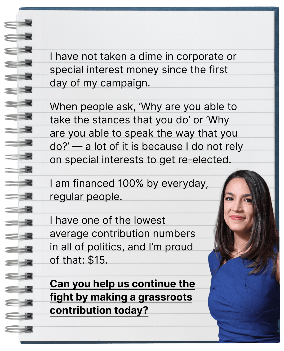 I have not taken a dime in corporate or special interest money since the first day of my campaign. When people ask, 'Why are you able to take the stances that you do' or 'Why are you able to speak the way that you do?' — a lot of it is because I do not rely on special interests to get re-elected. I am financed 100% by everyday, regular people. I have one of the lowest average contribution numbers in all of politics, and I'm proud of that: $15. Can you help us continue the fight by making a grassroots contribution today?