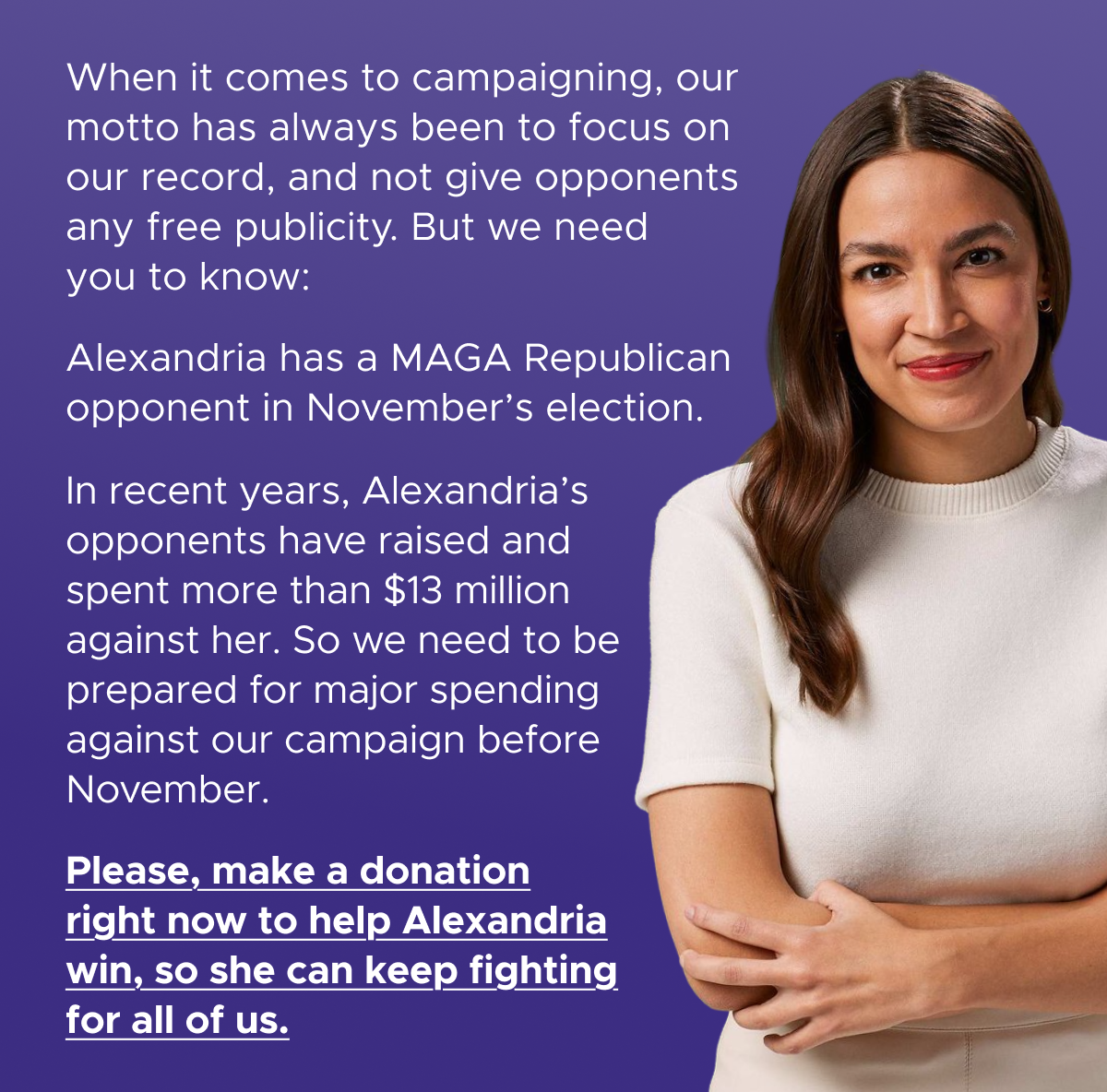 When it comes to campaigning, our motto has always been to focus on our record, and not give opponents any free publicity. But we need you to know:  Alexandria has a MAGA Republican opponent in November's election.  In recent years, Alexandria's opponents have raised and spent more than $13 million against her. So we need to be prepared for major spending against our campaign before November.  Please, make a donation right now to help Alexandria win, so she can keep fighting for all of us.