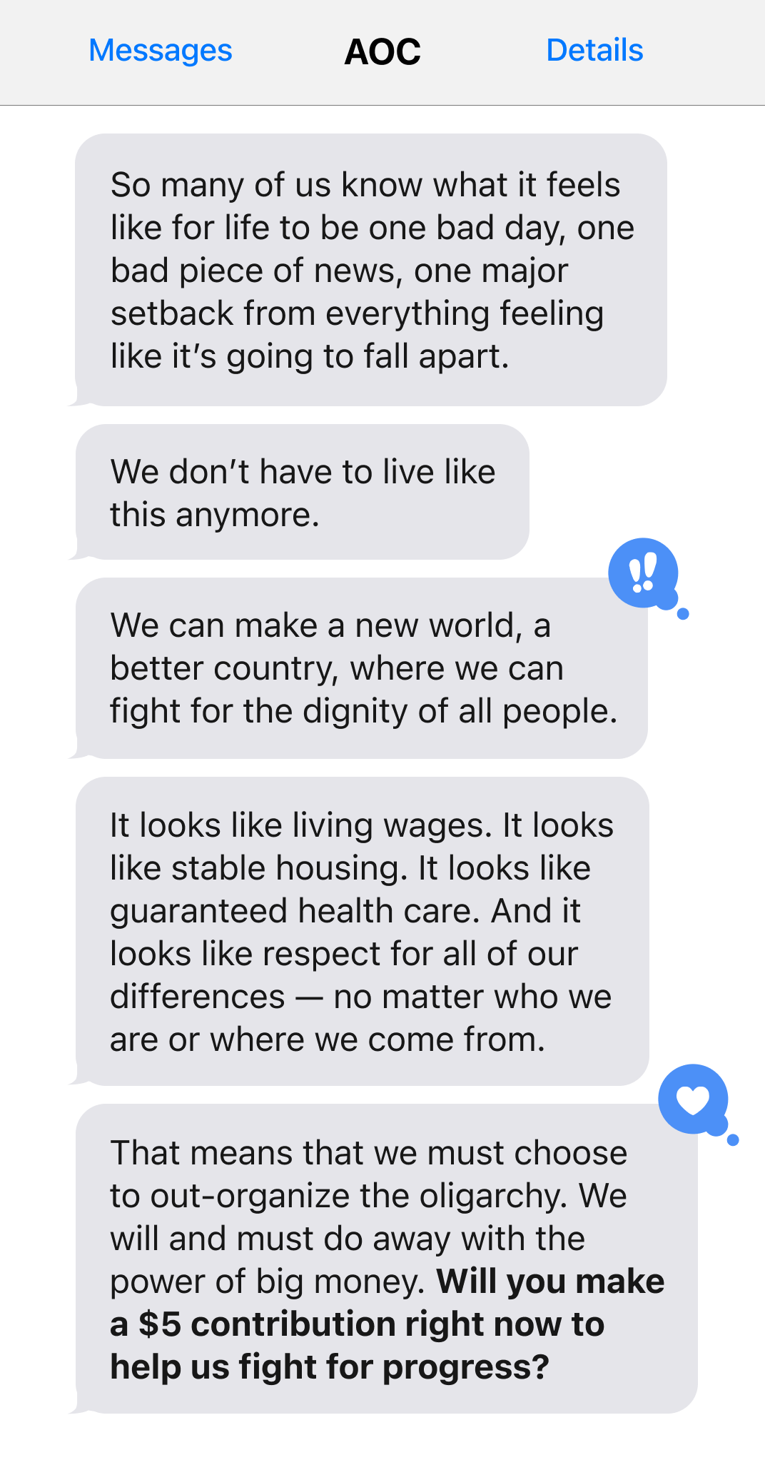 So many of us know what it feels like for life to be one bad day, one bad piece of news, one major setback from everything feeling like it's going to fall apart. We don't have to live like this anymore. We can make a new world, a better country, where we can fight for the dignity of all people. It looks like living wages. It looks like stable housing. It looks like guaranteed healthcare. And it looks like respect for all of our differences - no matter who or where we come from. That means we must choose to out-organize the oligarchy. We will and must do away with the power of big money. Will you make a $5 contribution right now to help us fight for progress?