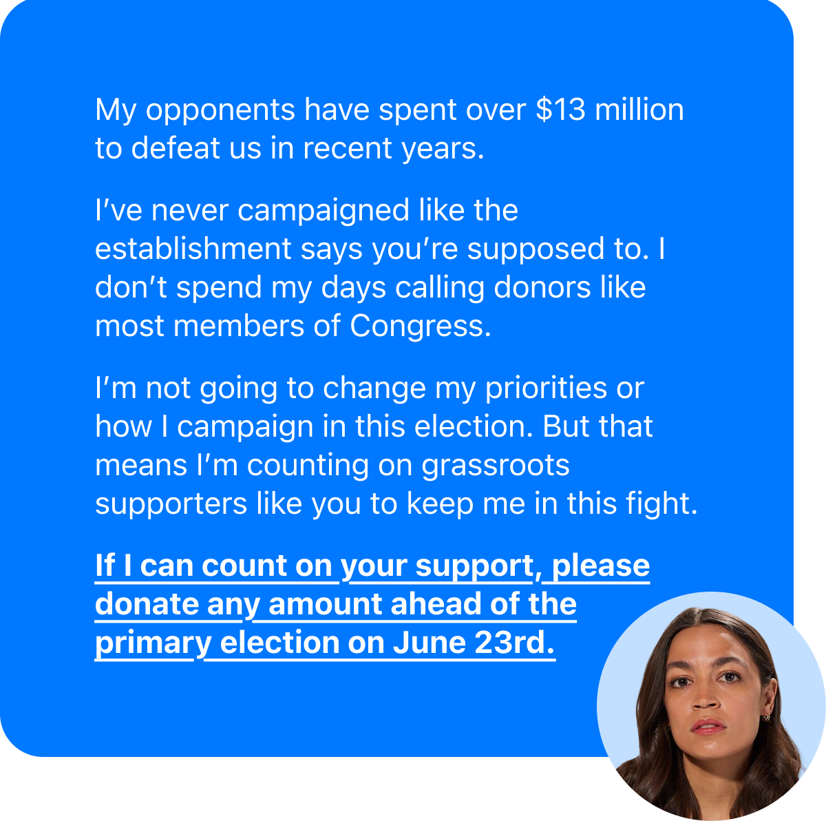 My opponents have spent over $13 million to defeat us in recent years. I've never campaigned like the establishment says you're supposed to. I don't spend my days calling donors like most members of Congress. I'm not going to change my priorities or how I campaign in this election. But that means I'm counting on grassroots supporters like you to help keep me in this fight. If I can count on your support, please donate any amount ahead of the primary election on June 23rd.