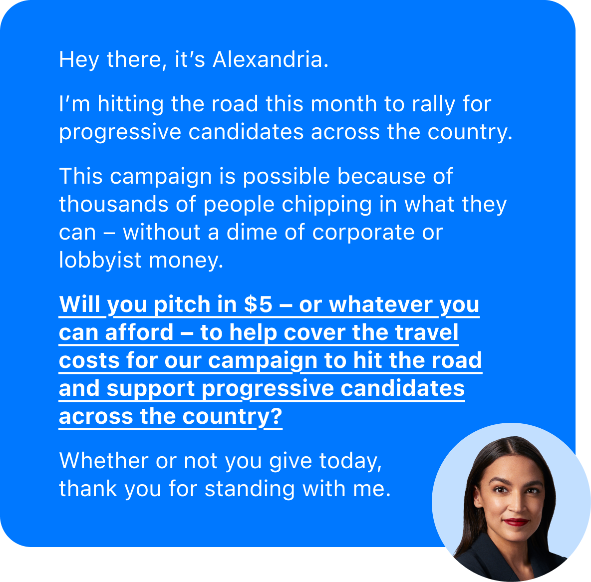 Hey there, it's Alexandria.
I'm hitting the road this month to rally for progressive candidates across the country.
This campaign is possible because of thousands of people chipping in what they can – without a dime of corporate or lobbyist money.
Will you pitch in $5 – or whatever you can afford – to help cover the travel costs for our campaign to hit the road and support progressive candidates across the country?
Whether or not you give today, thank you for standing with me, 
Alexandria