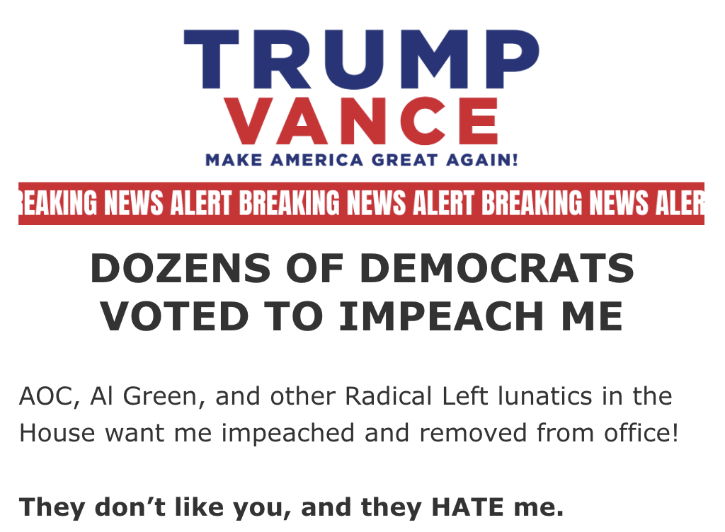 Email from the Trump campaign: Dozens of Democrats voted to impeach me! AOC, Al Green, and other Radical Left lunatics in the House wanted me impeached and removed from office! They don't like you, and they HATE me.