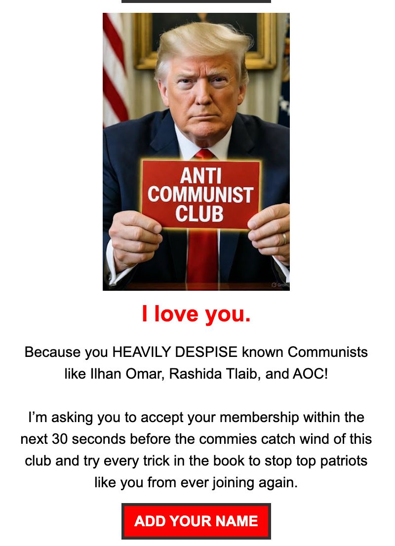 Screenshot from Trump's email: Anti-Communist Club: I love you. Because you HEAVILY DESPISE known Communists like Ilhan Omar, Rashida Tlaib, and AOC! I’m asking you to accept your membership within the next 30 seconds before the commies catch wind of this club and try every trick in the book to stop top patriots like you from ever joining again.