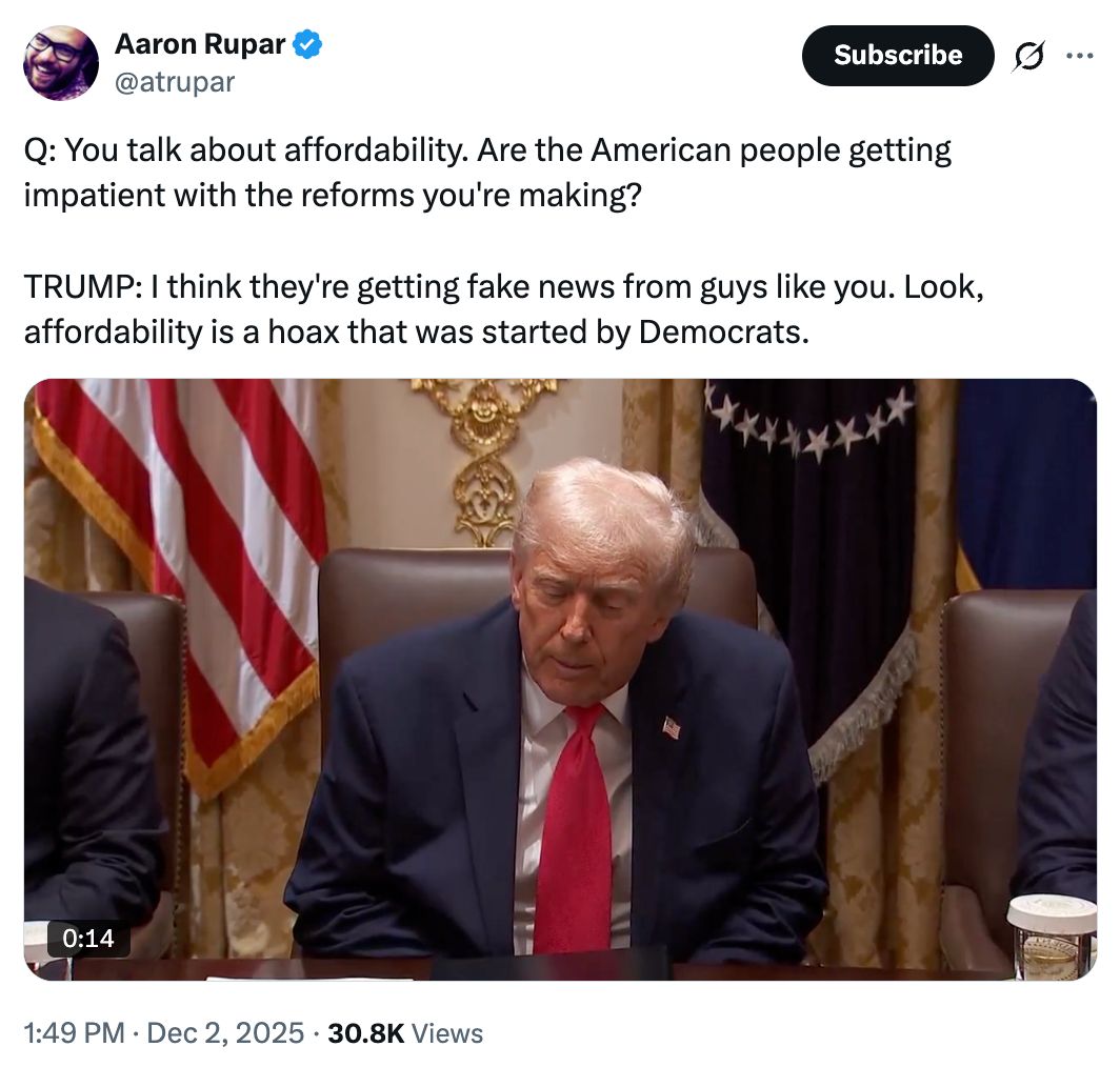 Tweet from Aaron Rupar: Q: You talk about affordability. Are the American people getting impatient with the reforms you're making? TRUMP: I think they're getting fake news from guys like you. Look, affordability is a hoax that was started by Democrats.