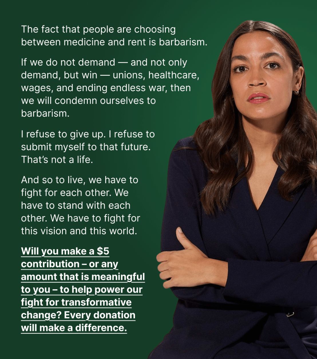 The fact that people are choosing between medicine and rent is barbarism. If we do not demand — and not only demand, but win — unions, healthcare, wages, and ending endless war, then we will condemn ourselves to barbarism. I refuse to give up. I refuse to submit myself to that future. That’s not a life. And so to live, we have to fight for each other. We have to stand with each other. We have to fight for this vision and this world. Will you make a $5 contribution – or any amount that is meaningful to you – to help power our fight for transformative change? Every donation will make a difference.