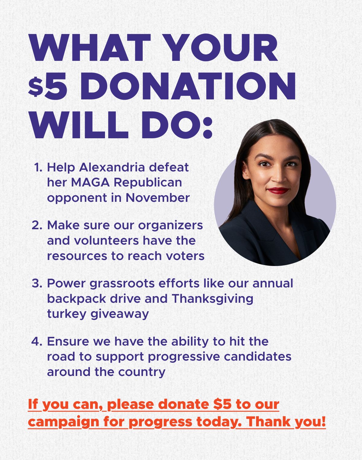 WHAT YOUR $5 DONATION WILL DO:  1. Help Alexandria defeat her MAGA Republican opponent in November 2. Make sure our organizers and volunteers have the resources to reach voters 3. Power grassroots efforts like our annual backpack drive and Thanksgiving turkey giveaway 4. Ensure we have the ability to hit the road to support progressive candidates around the country  If you can, please donate $5 to our campaign for progress today. Thank you!