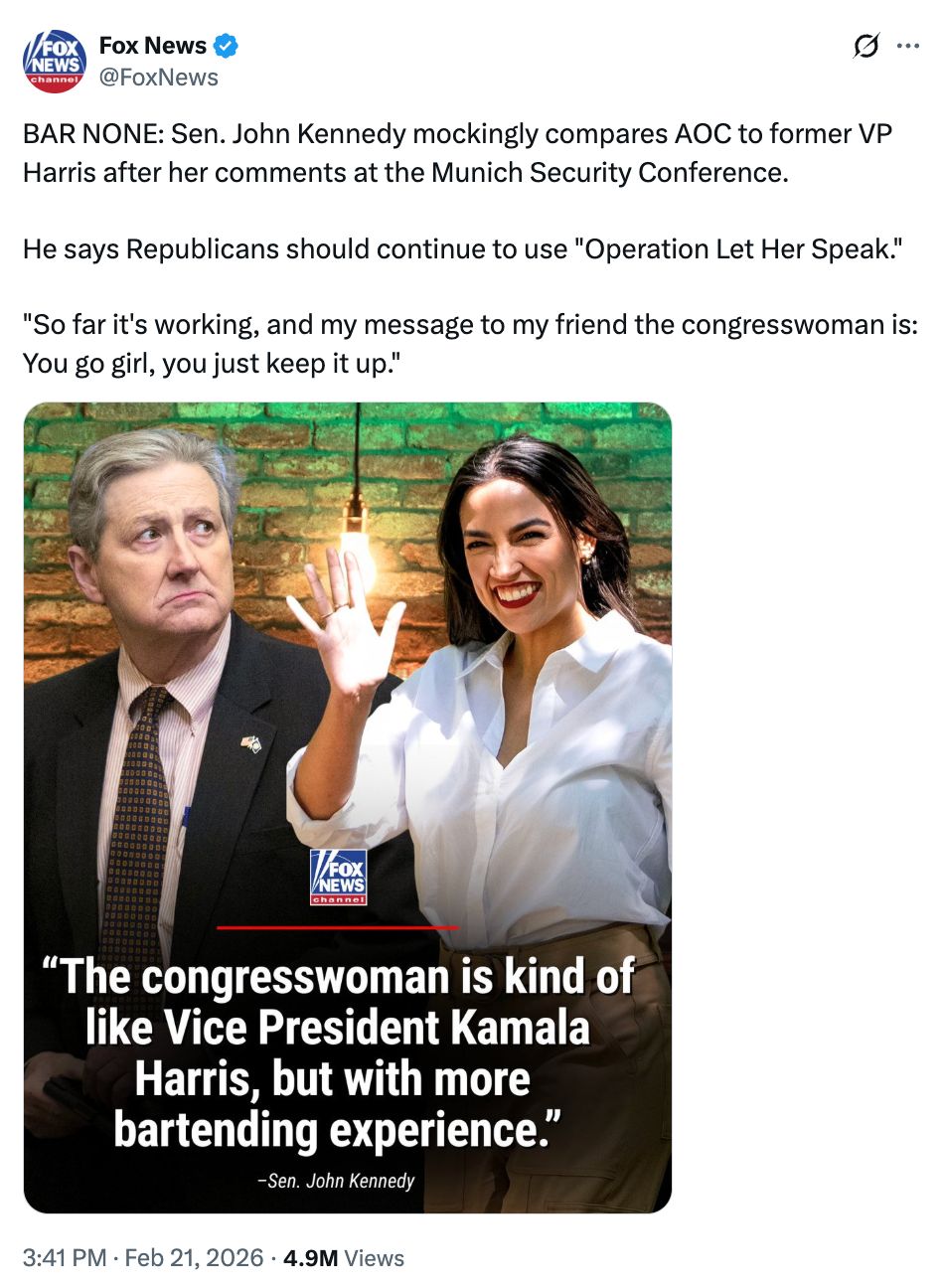 Fox News tweet: BAR NONE: Sen. John Kennedy mockingly compares AOC to former VP Harris after her comments at the Munich Security Conference.  He says Republicans should continue to use "Operation Let Her Speak."  "So far it's working, and my message to my friend the congresswoman is: You go girl, you just keep it up." IMAGE TEXT: Quote from Senator John Kennedy (R-LA): The Congresswoman is kind of like Vice President Kamala Harris, but with more bartending experience.