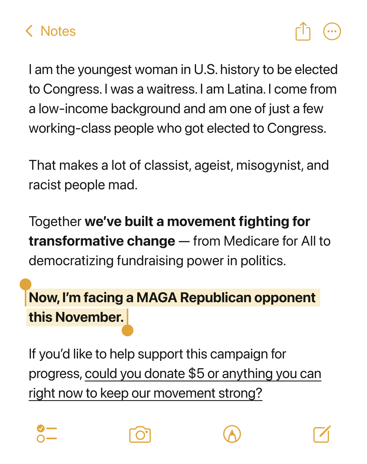 I am the youngest woman in U.S. history to be elected to Congress. I was a waitress. I am Latina. I come from a low-income background and am one of just a few working-class people who got elected to Congress.
That makes a lot of classist, ageist, misogynist, and racist people mad.
Together we've built a movement fighting for transformative change — from Medicare for All to democratizing fundraising power in politics.
Now, I'm facing a MAGA Republican opponent this November.
If you'd like to help support this campaign for progress, could you donate $5 or anything you can right now to keep our movement strong?