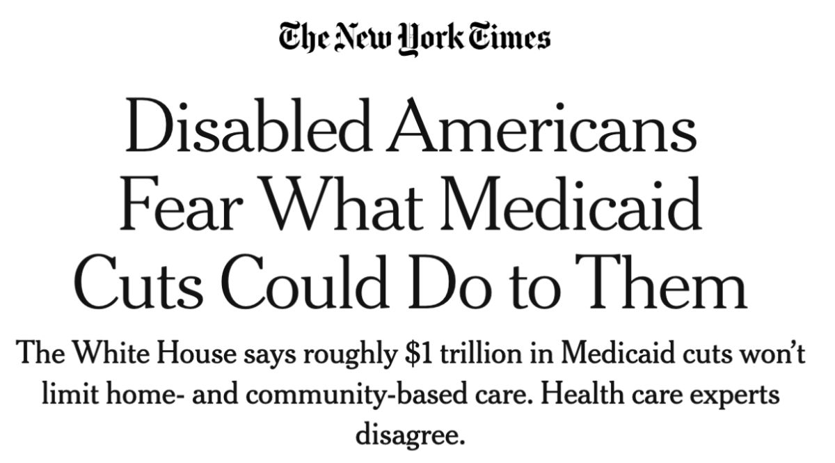 The New York Times: Disabled Americans Fear What Medicaid Cuts Could Do to Them. The White House says roughly $1 trillion in Medicaid cuts won’t limit home- and community-based care. Health care experts disagree.