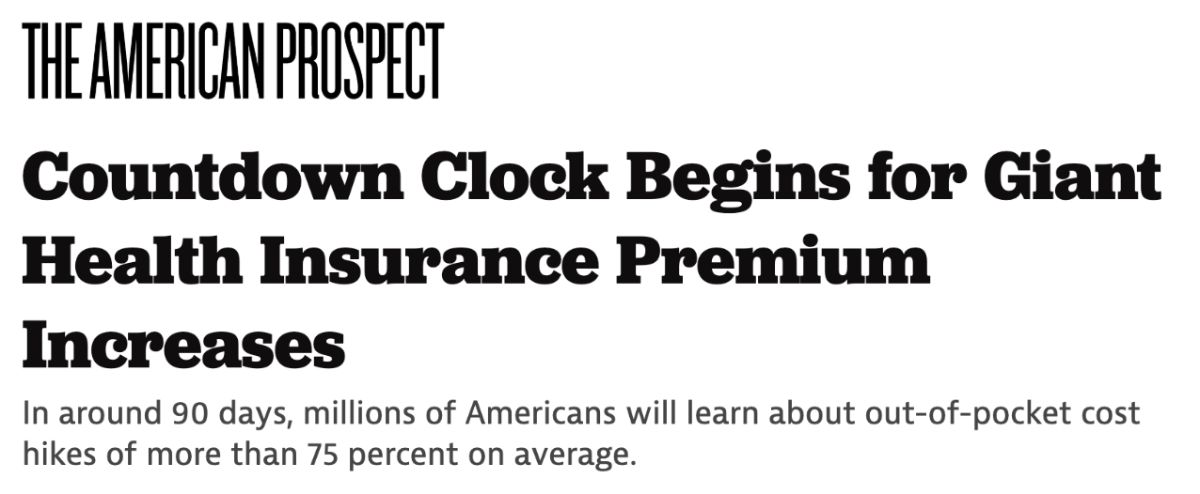 The American Prospect: Countdown Clock Begins for Giant Health Insurance Premium Increases. In around 90 days, millions of Americans will learn about out-of-pocket cost hikes of more than 75 percent on average.