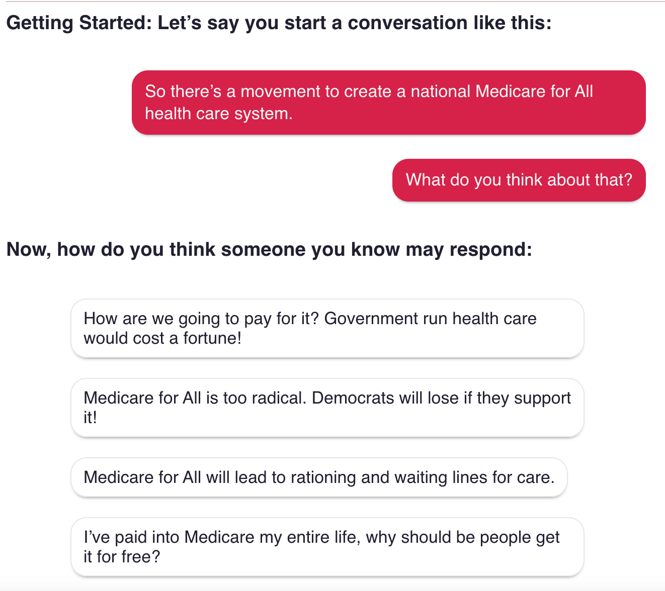 Getting Started. Let’s say you start a conversation like this: So there’s a movement to create a national medicare for All health care system. What do you think about that? Now how do you think someone you know may respond: How are we going to pay for it? Government run health care would cost a fortune. Medicare for All is too radical. Democrats will lose if they support it! Medicare for All will lead to rationing and waiting lines for care. I’ve paid into Medicare my entire life, why should people get it for free?