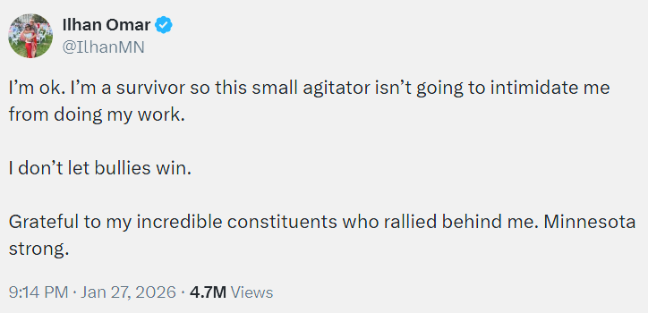 Tweet from Ilhan: I’m ok. I’m a survivor so this small agitator isn’t going to intimidate me from doing my work.   I don’t let bullies win.   Grateful to my incredible constituents who rallied behind me. Minnesota strong.