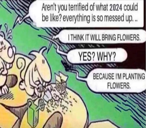 Comic with two characters. The first is kneeling in a garden and the second character asks them 'Aren't you terrified of what 2024 could be like? Everything is so messed up.' The first character responds, 'I think it will bring flowers.' The second replies, 'YES? WHY?' The first replies, 'Because I'm planting flowers.'