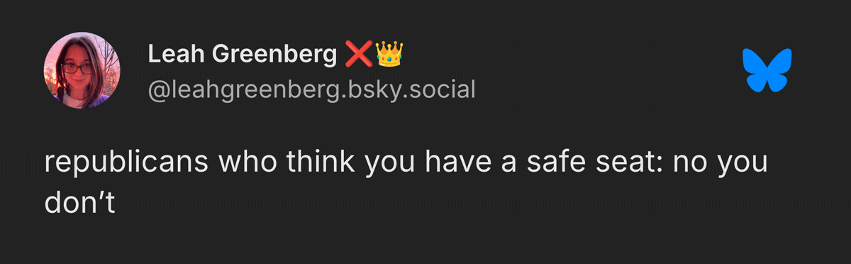 A screenshot of a Bluesky post from Leah Greenberg that reads: Republicans who think you have a safe seat: no you don’t