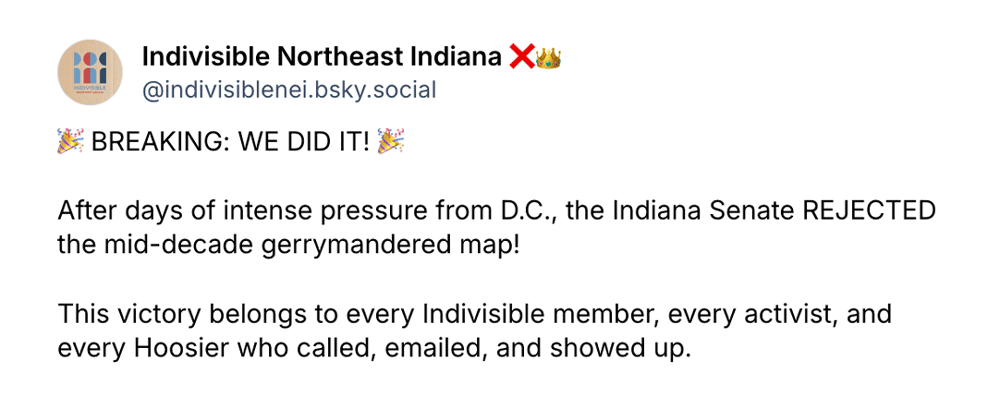 A Bluesky post from Indivisible Northeast Indiana that reads: BREAKING: WE DID IT!
After days of intense pressure from D.C., the Indiana Senate REJECTED the mid-decade gerrymandered map!
This victory belongs to every Indivisible member, every activist, and every Hoosier who called, emailed, and showed up