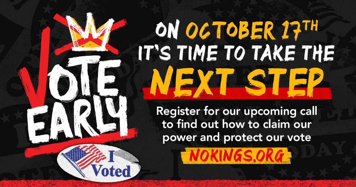 No Kings Vote Early. On October 17th it's time to take the next step. Register for our upcoming call to find out how to claim our power and protect our vote.