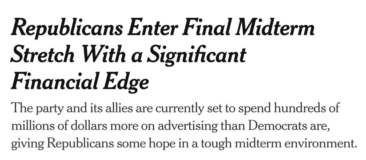 New York Times headline that reads: Republicans Enter Final Midterm Stretch With a Significant Financial Edge.
The party and its allies are currently set to spend hundreds of millions of dollars more on advertising than Democrats are, giving Republicans some hope in a tough midterm environment.
