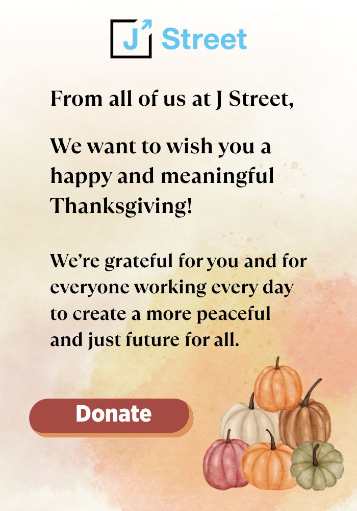 From all of us at J Street, We want to wish you a happy and meaningful Thanksgiving!We’re grateful for you and for everyone working every day to create a more peaceful and just future for all.