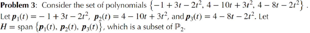 Problem 3: Consider the set of polynomials {-1+3t – 21², 4 – 10t + 3t², 4 – 8t – 21²} .<br>Let p¡(t) = – 1 + 3t – 21², p2(t) = 4 – 10t + 3ť², and p3(t) = 4 – 8t – 21². Let<br>H = span {p,(t), P2(t), P3(t)}, which is a subset of P,.<br>