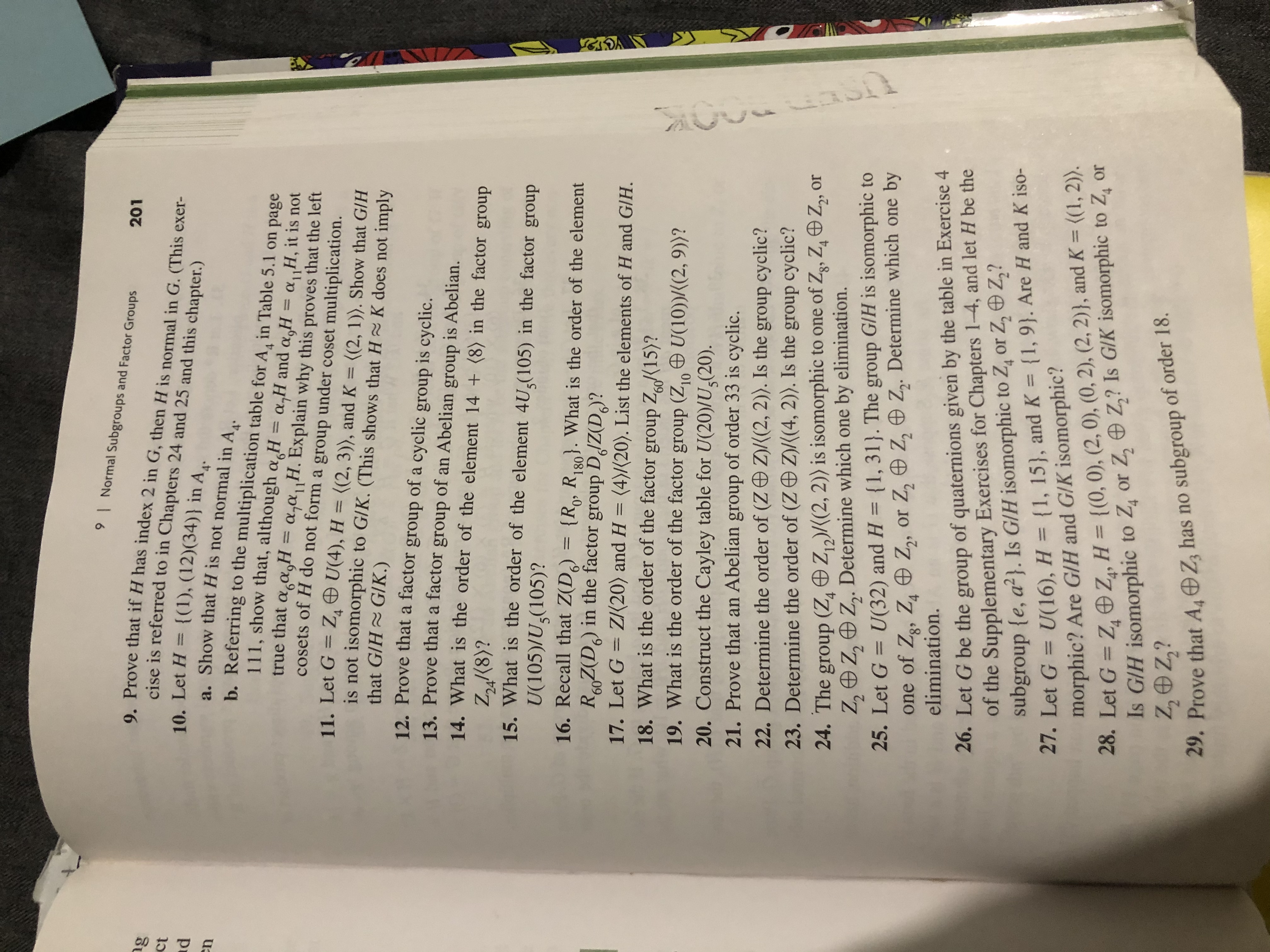 9<br>Normal Subgroups and Factor Groups<br>201<br>9. Prove that if H has index 2 in G, then H is normal in G. (This exer-<br>cise is referred to in Chapters 24 and 25 and this chapter.)<br>gg<br>ct<br>d<br>10. Let H {(1), (12)(34)} in A,.<br>a. Show that H is not normal in A,.<br>n<br>b. Referring to the multiplication table for A, in Table 5.1 on page<br>111, show that, although a H = a,H and a,H = a,,H, it is not<br>that agasH= a,a1<br>cosets of H do not form a group under coset multiplication.<br>H.Explain why this proves that the left<br>11. Let G Z U(4), H = ((2, 3), and K =<br>is not isomorphic to G/K. (This shows that H~ K does not imply<br>that G/H GIK.)<br>12. Prove that a factor group of a cyclic group is cyclic.<br>13. Prove that a factor group<br>((2, 1)). Show that G/H<br>of<br>Abelian group is Abelian.<br>14. What is the order of the element 14 (8) in the factor<br>an<br>group<br>Zn(8)?<br>15. What is the order of the element 4U(105) in the factor group<br>U(105)/U,(105)?<br>16. Recall that Z(D) =<br>RZ(D) in the factor group DdZ(D?<br>{Rp, R). What is the order of the element<br>180<br>60<br>ZI20) and H = (4)/(20). List the elements of H and G/H.<br>17. Let G<br>18. What is the order of the factor group Z15)?<br>19. What is the order of the factor group (Z U(10))/(2, 9))?<br>20. Construct the Cayley table for U(20)/U(20).<br>60<br>10<br>21. Prove that an Abelian group of order 33 is cyclic.<br>22. Determine the order of (Z D Z)((2, 2). Is the group cyclic?<br>Z)/((4, 2). Is the group cyclic?<br>23. Determine the order of (Z<br>24. The group (Z, Z2)(2, 2)) is isomorphic to one of Zg, Z Z, or<br>Z, Z, Z,. Determine which one by elimination.<br>25. Let G U(32) and H (1, 31). The group GIH is isomorphic to<br>one of Zg, Z Z, or Z, e Z, Z. Determine which one by<br>elimination.<br>4<br>26. Let G be the group of quaternions given by the table in Exercise 4<br>of the Supplementary Exercises for Chapters 1-4, and let H be the<br>subgroup {e, a2}. Is G/H isomorphic to Z, or Z, Z,?<br>27. Let G = U(16), H = {1, 15), and K {1, 9}. Are H and K iso-<br>morphic? Are G/H and G/K isomorphic?<br>28. Let G Z, Z, H= {(0, 0), (2, 0), (0, 2), (2, 2)}, and K= {(1, 2)).<br>Is GIH isomorphic to Z, or Z, Z,? Is GIK isomorphic to Z, or<br>Z,Oz?<br>4<br>4<br>29. Prove that AOZ has no subgroup of order 18<br>N<br>aull<br>