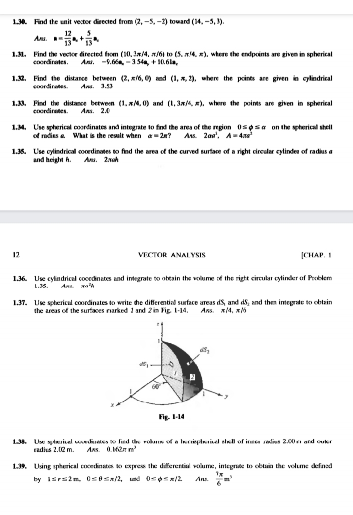 1.30. Find the unit vector directed from (2, -5, –2) toward (14, -5, 3).<br>12<br>5<br>a.+<br>Ans.<br>13<br>1.31. Find the vector directed from (10, 37/4, x/6) to (5, x/4, x), where the endpoints are given in spherical<br>coordinates.<br>Аns. -9.66а, — 3.54а, + 10.61я,<br>1.32. Find the distance between (2, x/6, 0) and (1, x, 2), where the points are given in cylindrical<br>coordinates.<br>Ans. 3.53<br>1.33. Find the distance between (1, x/4, 0) and (1, 3x/4, x), where the points are given in spherical<br>coordinates.<br>Ans. 2.0<br>1.34. Use spherical coordinates and integrate to find the area of the region 0sosa on the spherical shell<br>of radius a.<br>What is the result when a = 2x?<br>Ans. 2aa', A - 4ла