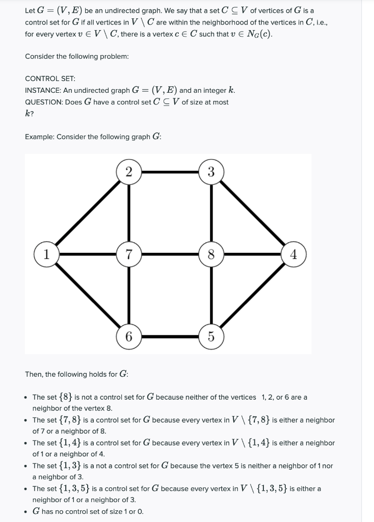 Let G = (V, E) be an undirected graph. We say that a set C C V of vertices of G is a<br>control set for G if all vertices in V\C are within the neighborhood of the vertices in C, i.e.,<br>for every vertex v E V \ C, there is a vertex c E C such that v E NG(c).<br>Consider the following problem:<br>CONTROL SET:<br>INSTANCE: An undirected graph G = (V, E) and an integer k.<br>QUESTION: Does G have a control set CCV of size at most<br>k?<br>Example: Consider the following graph G:<br>1<br>7<br>8<br>4<br>6<br>Then, the following holds for G:<br>• The set {8} is not a control set for G because neither of the vertices 1,2, or 6 are a<br>neighbor of the vertex 8.<br>• The set {7,8} is a control set for G because every vertex in V\ {7,8} is either a neighbor<br>of 7 or a neighbor of 8.<br>• The set {1, 4} is a control set for G because every vertex in V\{1,4} is either a neighbor<br>of 1 or a neighbor of 4.<br>• The set {1,3} is a not a control set for G because the vertex 5 is neither a neighbor of 1 nor<br>a neighbor of 3.<br>• The set {1, 3, 5} is a control set for G because every vertex in V\{1,3,5} is either a<br>neighbor of 1 or a neighbor of 3.<br>• G has no control set of size 1 or 0.<br>