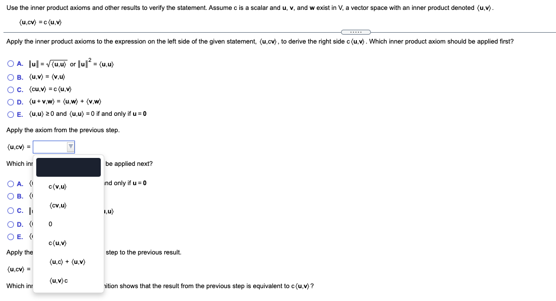 Use the inner product axioms and other results to verify the statement. Assume c is a scalar and u, v, and<br>exist in V, a vector space with an inner product denoted (u,v).<br>(u,cv) = c (u,v)<br>Apply the inner product axioms to the expression on the left side of the given statement, (u,cv), to derive the right side c (u,v). Which inner product axiom should be applied first?<br>O A. Ju|| = V(u,u) or ||u|| = (u,u)<br>О в. (и,у) (v,u)<br>O c. (cu,v) =c (u,v)<br>OD.<br>(u + v,w) = (u,w) + (v,w)<br>O E. (u,u) 20 and (u,u) = 0 if and only if u = 0<br>Apply the axiom from the previous step.<br>(u,cv) =<br>Which inr<br>be applied next?<br>O A. (I<br>ind only if u = 0<br>c(v,u)<br>О В. (<br>(cv,u)<br>O C.<br>1,u)<br>O D. (I<br>O E. (<br>c{u,v)<br>Apply the<br>step to the previous result.<br>(u,c) + (u,v)<br>(u.cv) =<br>(u,v)c<br>Which inr<br>nition shows that the result from the previous step is equivalent to c(u,v) ?<br>