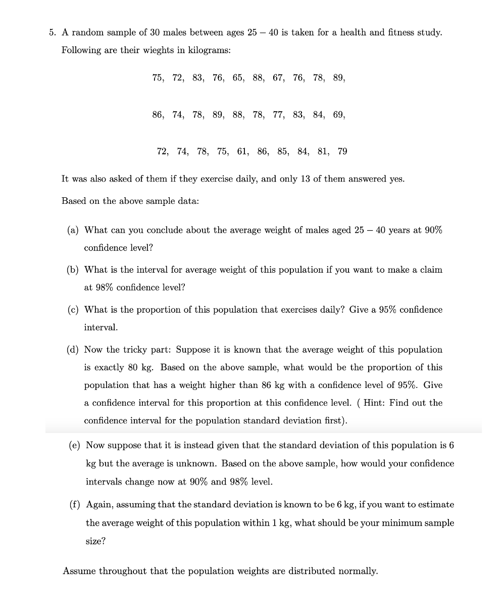 5. A random sample of 30 males between ages 25 – 40 is taken for a health and fitness study.<br>Following are their wieghts in kilograms:<br>75, 72, 83, 76, 65, 88, 67, 76, 78, 89,<br>86, 74, 78, 89, 88, 78, 77, 83, 84, 69,<br>72, 74, 78, 75, 61, 86, 85, 84, 81, 79<br>It was also asked of them if they exercise daily, and only 13 of them answered yes.<br>Based on the above sample data:<br>(a) What can you conclude about the average weight of males aged 25 – 40 years at 90%<br>confidence level?<br>(b) What is the interval for average weight of this population if you want to make a claim<br>at 98% confidence level?<br>(c) What is the proportion of this population that exercises daily? Give a 95% confidence<br>interval.<br>(d) Now the tricky part: Suppose it is known that the average weight of this population<br>is exactly 80 kg. Based on the above sample, what would be the proportion of this<br>population that has a weight higher than 86 kg with a confidence level of 95%. Give<br>a confidence interval for this proportion at this confidence level. ( Hint: Find out the<br>confidence interval for the population standard deviation first).<br>(e) Now suppose that it is instead given that the standard deviation of this population is 6<br>kg but the average is unknown. Based on the above sample, how would your confidence<br>intervals change now at 90% and 98% level.<br>(f) Again, assuming that the standard deviation is known to be 6 kg, if you want to estimate<br>the average weight of this population within 1 kg, what should be your minimum sample<br>size?<br>Assume throughout that the population weights are distributed normally.<br>