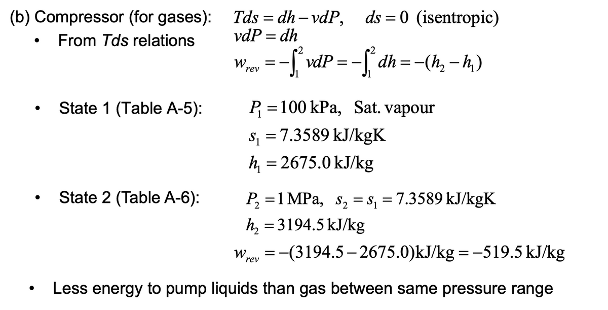 (b) Compressor (for gases): Tds = dh – vdP,<br>ds = 0 (isentropic)<br>||<br>From Tds relations<br>vdP = dh<br>-[ vdP<br>-S dh=-(h, – h,)<br>W,<br>= -<br>rev<br>State 1 (Table A-5):<br>P =100 kPa, Sat. vapour<br>s, =7.3589 kJ/kgK<br>S1<br>h = 2675.0 kJ/kg<br>State 2 (Table A-6):<br>P, =1 MPa, s, = s, = 7.3589 kJ/kgK<br>h, = 3194.5 kJ/kg<br>Wroy = -(3194.5- 2675.0)kJ/kg = -519.5 kJ/kg<br>rev<br>Less energy to pump liquids than gas between same pressure range<br>