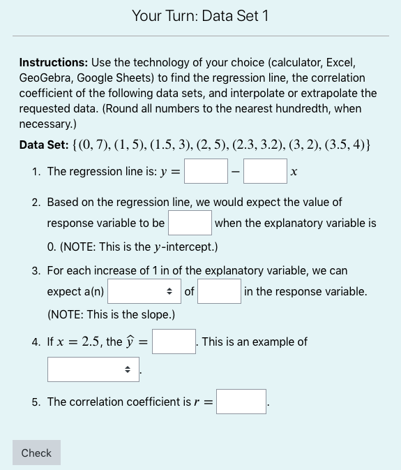 Your Turn: Data Set 1<br>Instructions: Use the technology of your choice (calculator, Excel,<br>GeoGebra, Google Sheets) to find the regression line, the correlation<br>coefficient of the following data sets, and interpolate or extrapolate the<br>requested data. (Round all numbers to the nearest hundredth, when<br>necessary.)<br>Data Set: {(0, 7), (1, 5), (1.5, 3), (2, 5), (2.3, 3.2), (3, 2), (3.5, 4)}<br>1. The regression line is: y =<br>2. Based on the regression line, we would expect the value of<br>response variable to be<br>when the explanatory variable is<br>0. (NOTE: This is the y-intercept.)<br>3. For each increase of 1 in of the explanatory variable, we can<br>expect a(n)<br>+ of<br>in the response variable.<br>(NOTE: This is the slope.)<br>4. If x = 2.5, the ŷ =<br>This is an example of<br>5. The correlation coefficient isr =<br>Check<br>